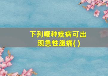 下列哪种疾病可出现急性腹痛( )